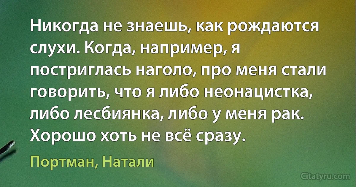 Никогда не знаешь, как рождаются слухи. Когда, например, я постриглась наголо, про меня стали говорить, что я либо неонацистка, либо лесбиянка, либо у меня рак. Хорошо хоть не всё сразу. (Портман, Натали)