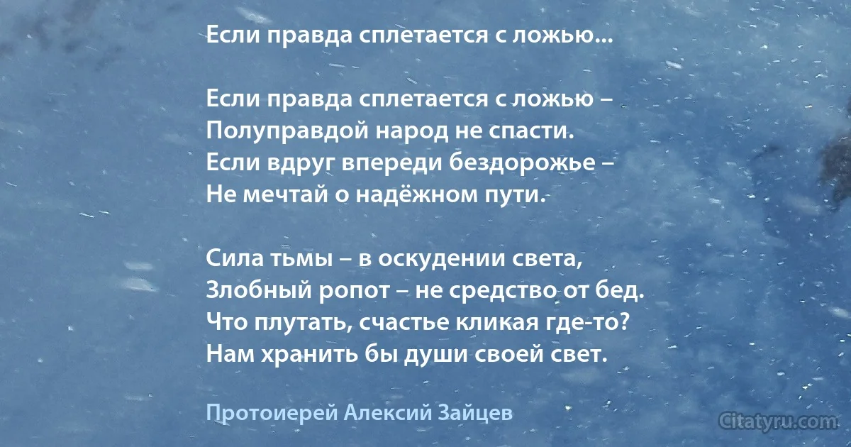 Если правда сплетается с ложью...

Если правда сплетается с ложью –
Полуправдой народ не спасти.
Если вдруг впереди бездорожье –
Не мечтай о надёжном пути.

Сила тьмы – в оскудении света,
Злобный ропот – не средство от бед.
Что плутать, счастье кликая где-то?
Нам хранить бы души своей свет. (Протоиерей Алексий Зайцев)