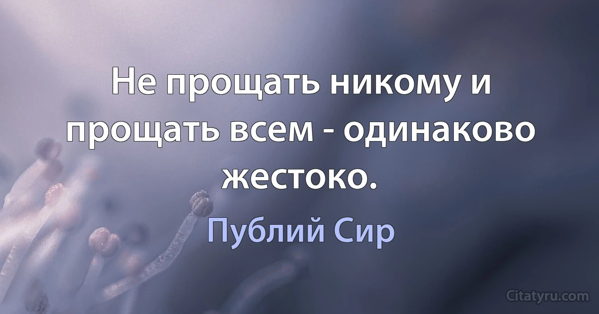 Не прощать никому и прощать всем - одинаково жестоко. (Публий Сир)