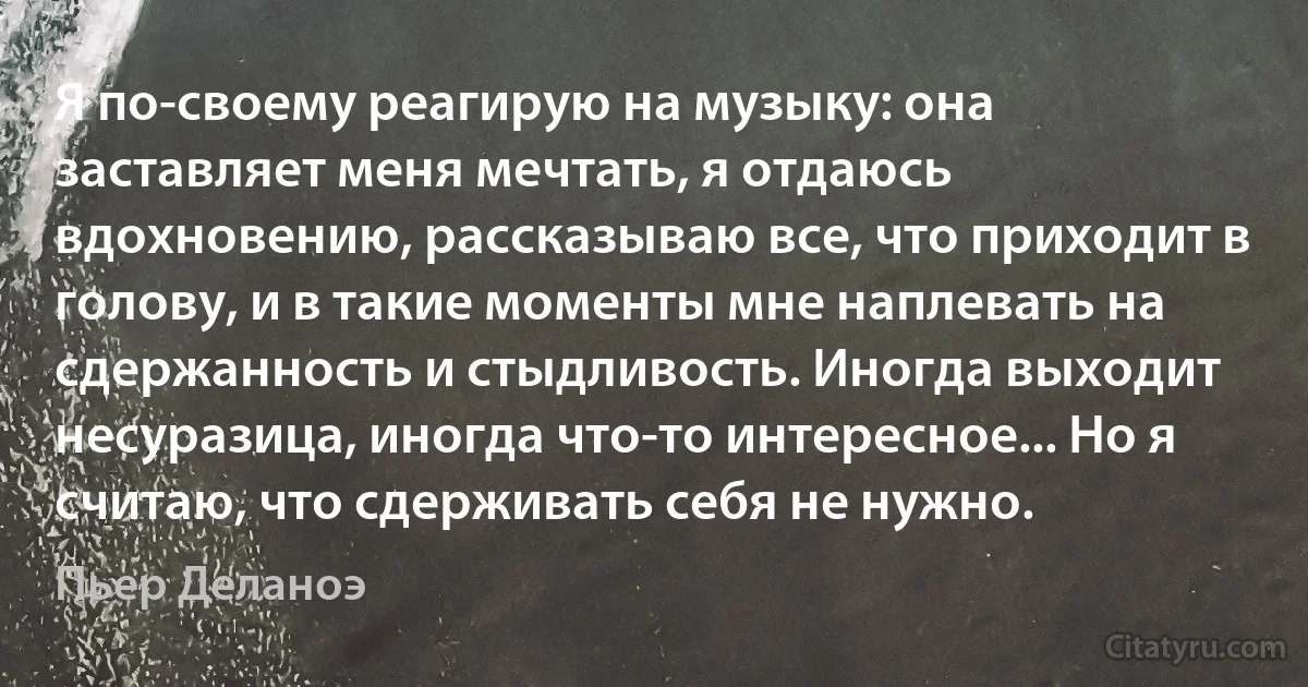 Я по-своему реагирую на музыку: она заставляет меня мечтать, я отдаюсь вдохновению, рассказываю все, что приходит в голову, и в такие моменты мне наплевать на сдержанность и стыдливость. Иногда выходит несуразица, иногда что-то интересное... Но я считаю, что сдерживать себя не нужно. (Пьер Деланоэ)