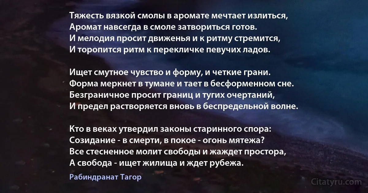 Тяжесть вязкой смолы в аромате мечтает излиться,
Аромат навсегда в смоле затвориться готов.
И мелодия просит движенья и к ритму стремится,
И торопится ритм к перекличке певучих ладов. 

Ищет смутное чувство и форму, и четкие грани.
Форма меркнет в тумане и тает в бесформенном сне.
Безграничное просит границ и тугих очертаний,
И предел растворяется вновь в беспредельной волне. 

Кто в веках утвердил законы старинного спора:
Созидание - в смерти, в покое - огонь мятежа?
Все стесненное молит свободы и жаждет простора,
А свобода - ищет жилища и ждет рубежа. (Рабиндранат Тагор)