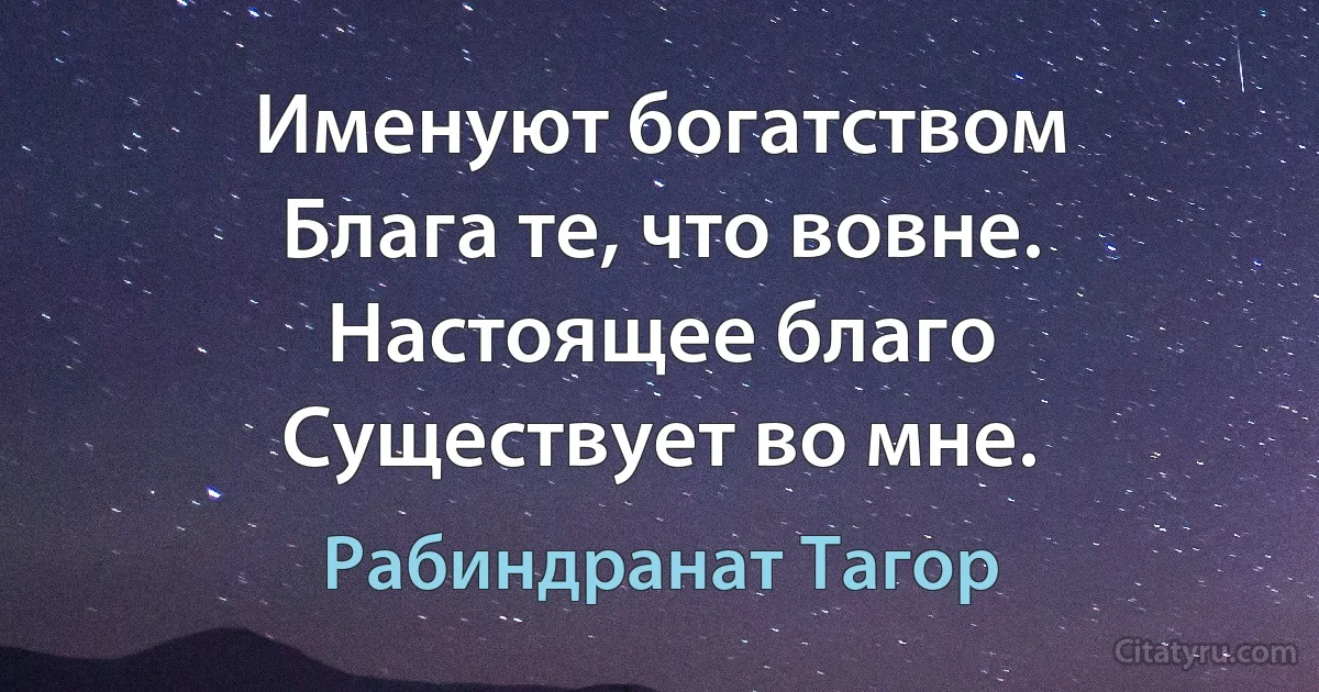 Именуют богатством
Блага те, что вовне.
Настоящее благо
Существует во мне. (Рабиндранат Тагор)