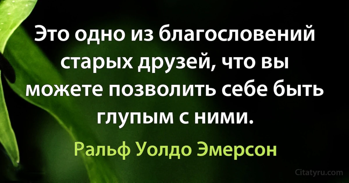 Это одно из благословений старых друзей, что вы можете позволить себе быть глупым с ними. (Ральф Уолдо Эмерсон)