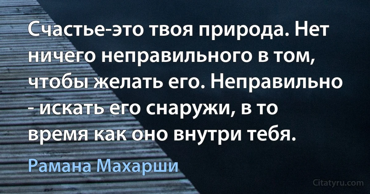 Счастье-это твоя природа. Нет ничего неправильного в том, чтобы желать его. Неправильно - искать его снаружи, в то время как оно внутри тебя. (Рамана Махарши)