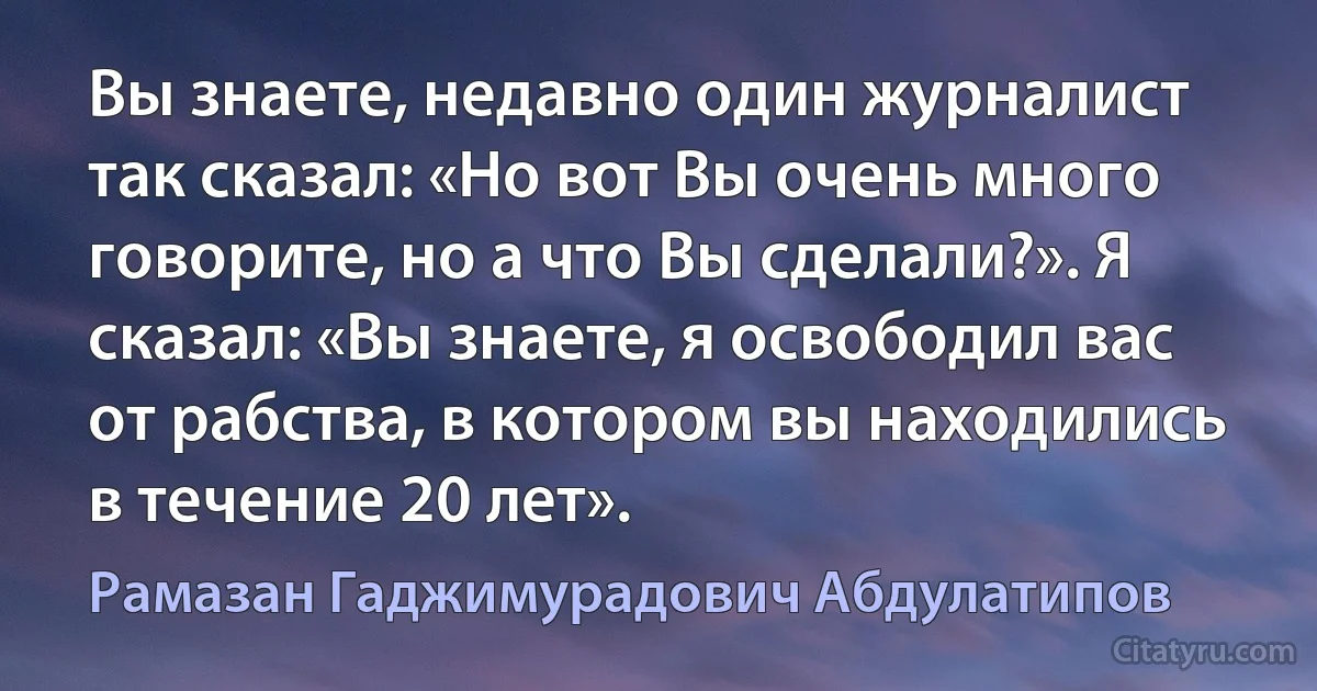 Вы знаете, недавно один журналист так сказал: «Но вот Вы очень много говорите, но а что Вы сделали?». Я сказал: «Вы знаете, я освободил вас от рабства, в котором вы находились в течение 20 лет». (Рамазан Гаджимурадович Абдулатипов)