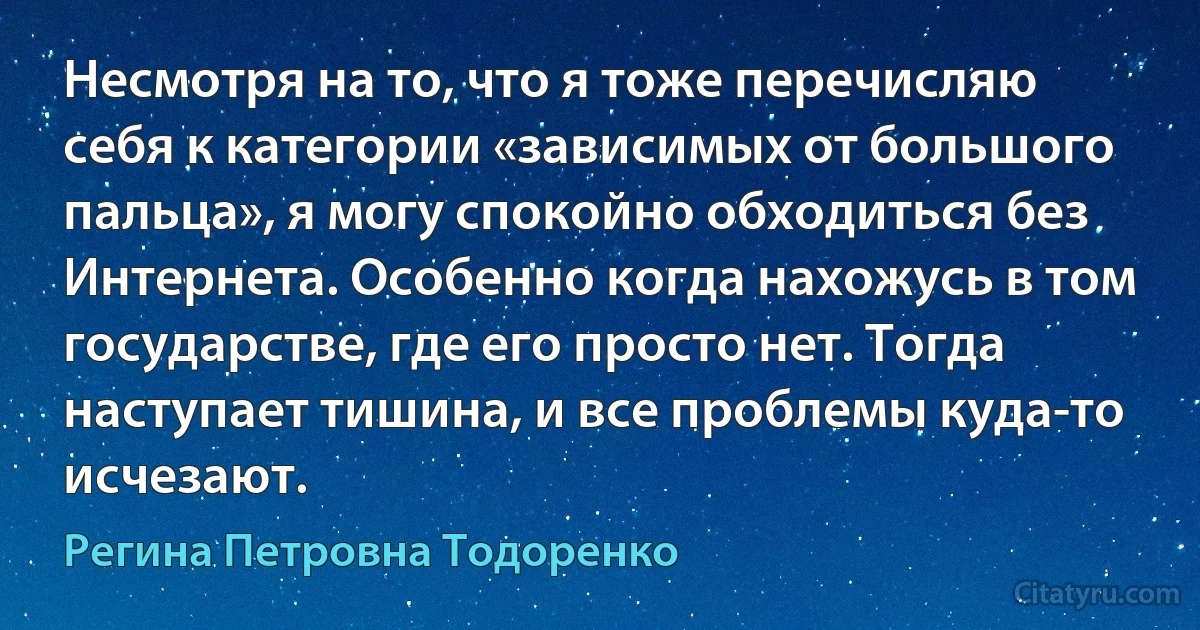 Несмотря на то, что я тоже перечисляю себя к категории «зависимых от большого пальца», я могу спокойно обходиться без Интернета. Особенно когда нахожусь в том государстве, где его просто нет. Тогда наступает тишина, и все проблемы куда-то исчезают. (Регина Петровна Тодоренко)