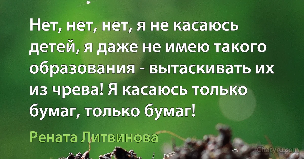 Нет, нет, нет, я не касаюсь детей, я даже не имею такого образования - вытаскивать их из чрева! Я касаюсь только бумаг, только бумаг! (Рената Литвинова)