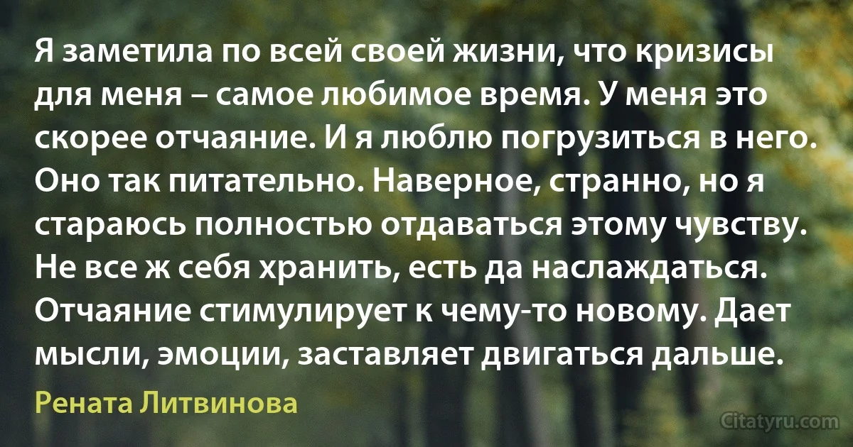 Я заметила по всей своей жизни, что кризисы для меня – самое любимое время. У меня это скорее отчаяние. И я люблю погрузиться в него. Оно так питательно. Наверное, странно, но я стараюсь полностью отдаваться этому чувству. Не все ж себя хранить, есть да наслаждаться. Отчаяние стимулирует к чему-то новому. Дает мысли, эмоции, заставляет двигаться дальше. (Рената Литвинова)