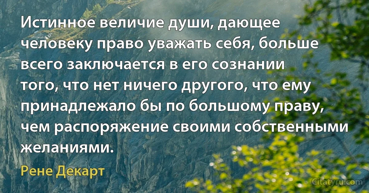 Истинное величие души, дающее человеку право уважать себя, больше всего заключается в его сознании того, что нет ничего другого, что ему принадлежало бы по большому праву, чем распоряжение своими собственными желаниями. (Рене Декарт)