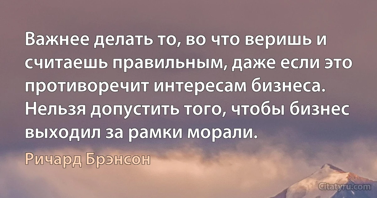 Важнее делать то, во что веришь и считаешь правильным, даже если это противоречит интересам бизнеса. Нельзя допустить того, чтобы бизнес выходил за рамки морали. (Ричард Брэнсон)