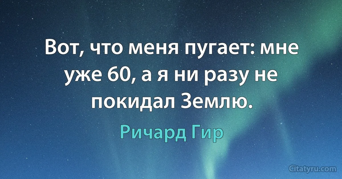 Вот, что меня пугает: мне уже 60, а я ни разу не покидал Землю. (Ричард Гир)