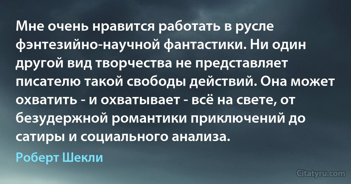 Мне очень нравится работать в русле фэнтезийно-научной фантастики. Ни один другой вид творчества не представляет писателю такой свободы действий. Она может охватить - и охватывает - всё на свете, от безудержной романтики приключений до сатиры и социального анализа. (Роберт Шекли)