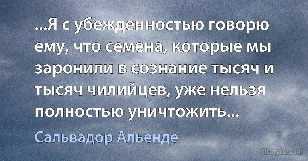 ...Я с убежденностью говорю ему, что семена, которые мы заронили в сознание тысяч и тысяч чилийцев, уже нельзя полностью уничтожить... (Сальвадор Альенде)