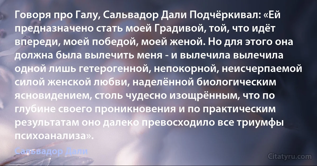 Говоря про Галу, Сальвадор Дали Подчёркивал: «Ей предназначено стать моей Градивой, той, что идёт впереди, моей победой, моей женой. Но для этого она должна была вылечить меня - и вылечила вылечила одной лишь гетерогенной, непокорной, неисчерпаемой силой женской любви, наделённой биологическим ясновидением, столь чудесно изощрённым, что по глубине своего проникновения и по практическим результатам оно далеко превосходило все триумфы психоанализа». (Сальвадор Дали)