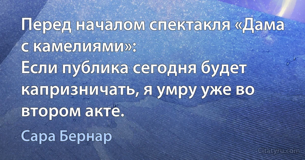 Перед началом спектакля «Дама с камелиями»:
Если публика сегодня будет капризничать, я умру уже во втором акте. (Сара Бернар)