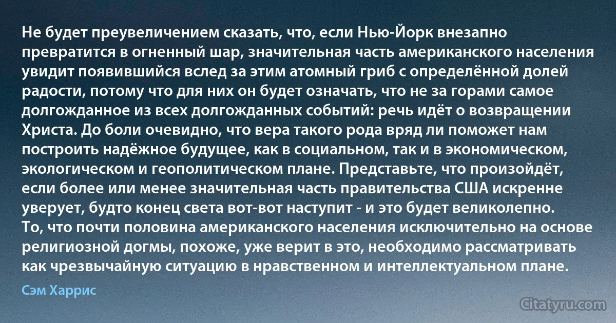 Не будет преувеличением сказать, что, если Нью-Йорк внезапно превратится в огненный шар, значительная часть американского населения увидит появившийся вслед за этим атомный гриб с определённой долей радости, потому что для них он будет означать, что не за горами самое долгожданное из всех долгожданных событий: речь идёт о возвращении Христа. До боли очевидно, что вера такого рода вряд ли поможет нам построить надёжное будущее, как в социальном, так и в экономическом, экологическом и геополитическом плане. Представьте, что произойдёт, если более или менее значительная часть правительства США искренне уверует, будто конец света вот-вот наступит - и это будет великолепно. То, что почти половина американского населения исключительно на основе религиозной догмы, похоже, уже верит в это, необходимо рассматривать как чрезвычайную ситуацию в нравственном и интеллектуальном плане. (Сэм Харрис)