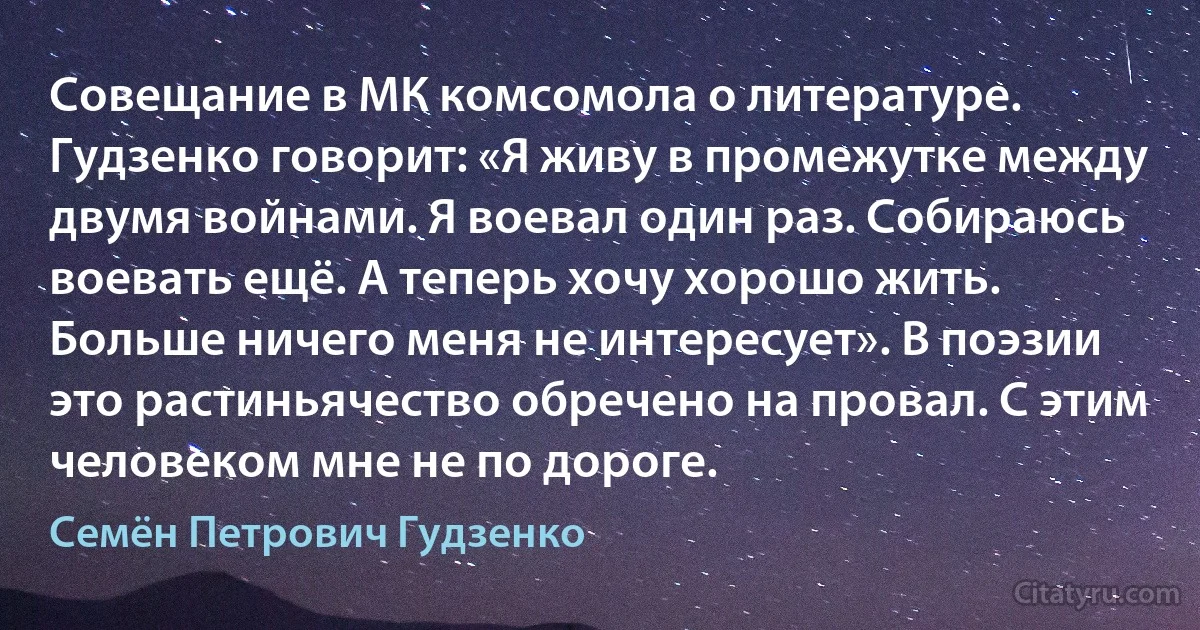 Совещание в МК комсомола о литературе. Гудзенко говорит: «Я живу в промежутке между двумя войнами. Я воевал один раз. Собираюсь воевать ещё. А теперь хочу хорошо жить. Больше ничего меня не интересует». В поэзии это растиньячество обречено на провал. С этим человеком мне не по дороге. (Семён Петрович Гудзенко)