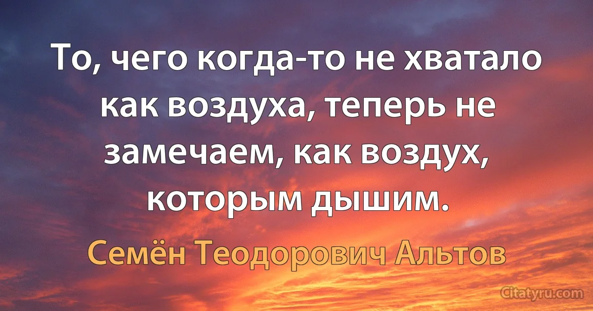 То, чего когда-то не хватало как воздуха, теперь не замечаем, как воздух, которым дышим. (Семён Теодорович Альтов)