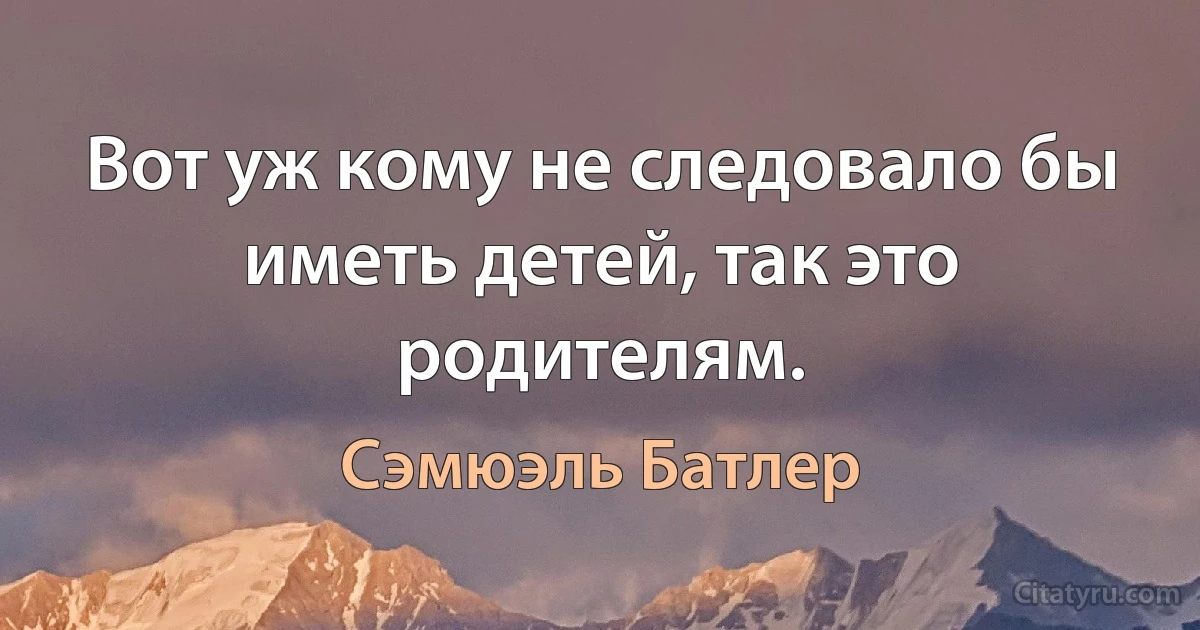 Вот уж кому не следовало бы иметь детей, так это родителям. (Сэмюэль Батлер)