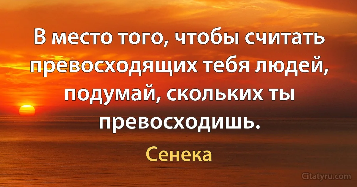 В место того, чтобы считать превосходящих тебя людей, подумай, скольких ты превосходишь. (Сенека)