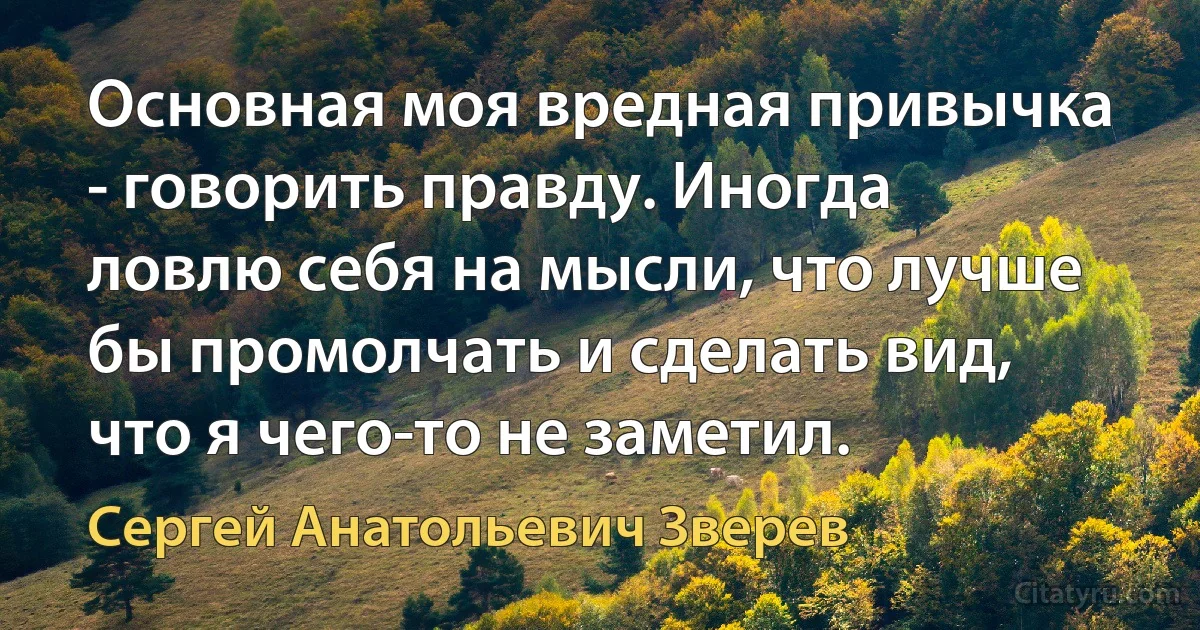 Основная моя вредная привычка - говорить правду. Иногда ловлю себя на мысли, что лучше бы промолчать и сделать вид, что я чего-то не заметил. (Сергей Анатольевич Зверев)