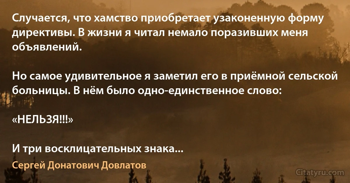 Случается, что хамство приобретает узаконенную форму директивы. В жизни я читал немало поразивших меня объявлений.

Но самое удивительное я заметил его в приёмной сельской больницы. В нём было одно-единственное слово:

«НЕЛЬЗЯ!!!»

И три восклицательных знака... (Сергей Донатович Довлатов)