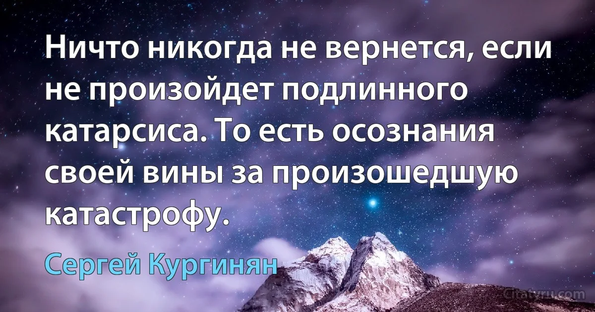 Ничто никогда не вернется, если не произойдет подлинного катарсиса. То есть осознания своей вины за произошедшую катастрофу. (Сергей Кургинян)