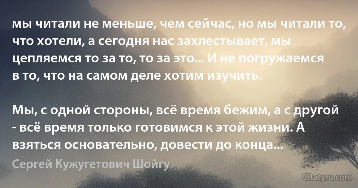 мы читали не меньше, чем сейчас, но мы читали то, что хотели, а сегодня нас захлестывает, мы цепляемся то за то, то за это... И не погружаемся в то, что на самом деле хотим изучить.

Мы, с одной стороны, всё время бежим, а с другой - всё время только готовимся к этой жизни. А взяться основательно, довести до конца... (Сергей Кужугетович Шойгу)