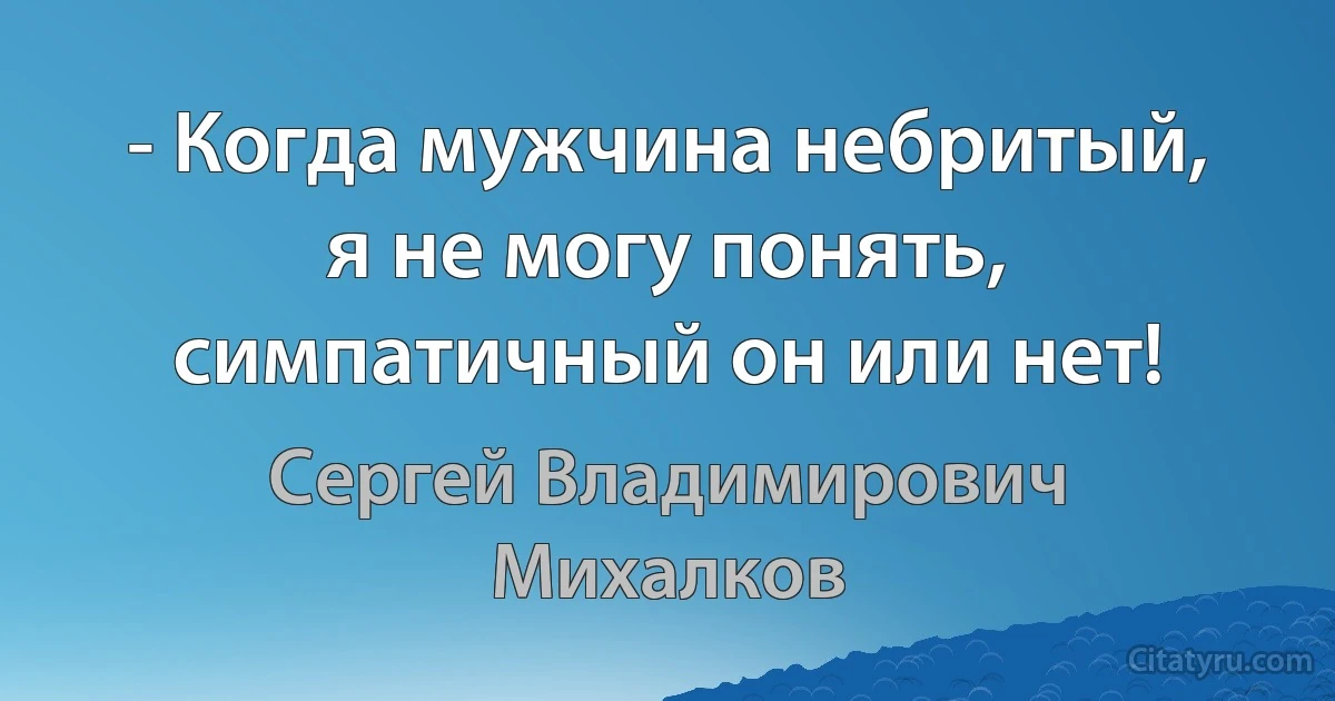 - Когда мужчина небритый, я не могу понять, симпатичный он или нет! (Сергей Владимирович Михалков)