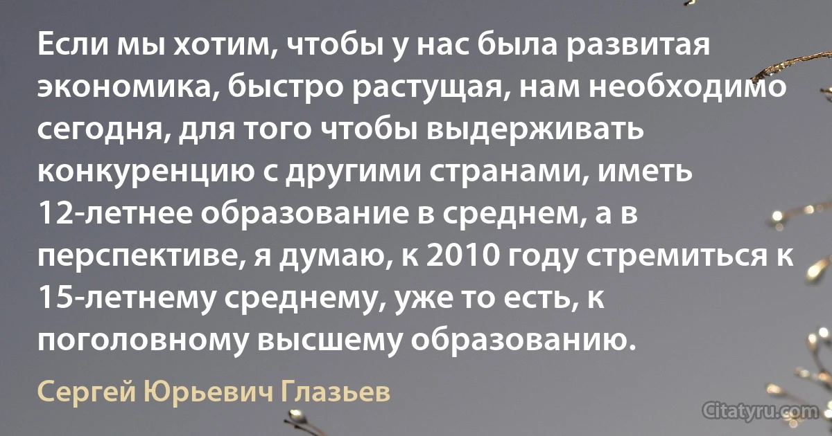 Если мы хотим, чтобы у нас была развитая экономика, быстро растущая, нам необходимо сегодня, для того чтобы выдерживать конкуренцию с другими странами, иметь 12-летнее образование в среднем, а в перспективе, я думаю, к 2010 году стремиться к 15-летнему среднему, уже то есть, к поголовному высшему образованию. (Сергей Юрьевич Глазьев)