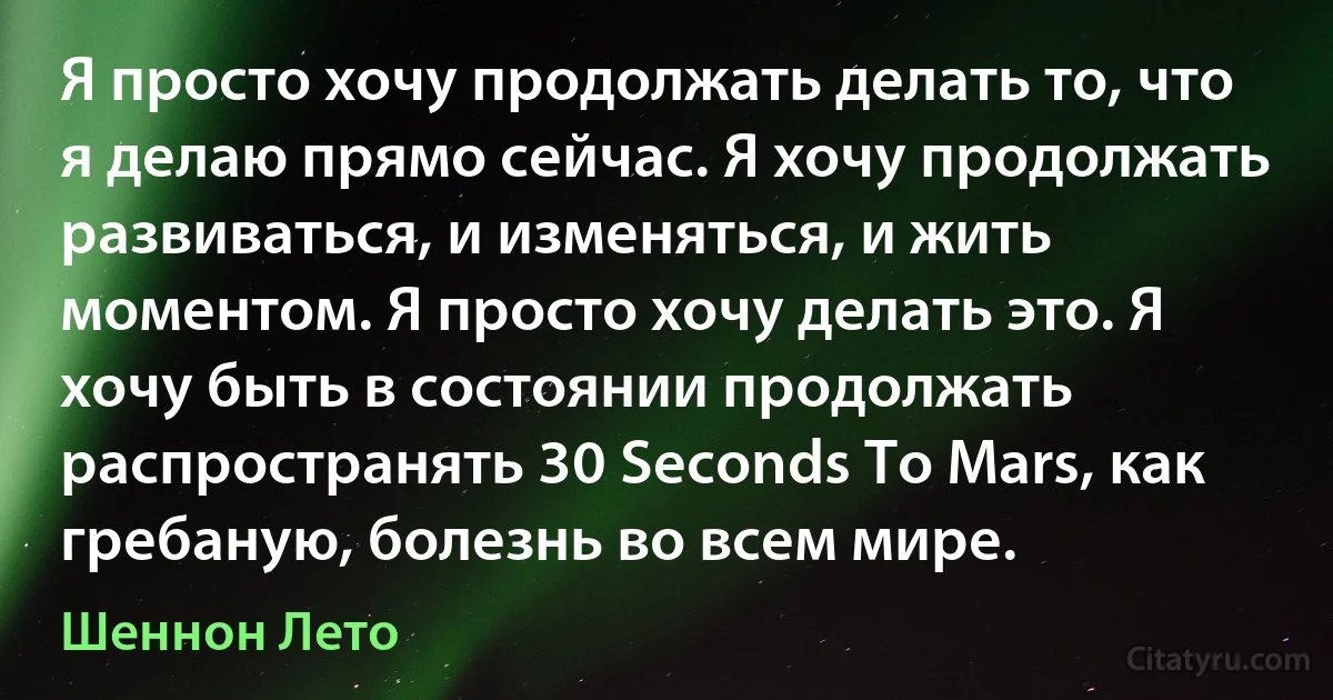 Я просто хочу продолжать делать то, что я делаю прямо сейчас. Я хочу продолжать развиваться, и изменяться, и жить моментом. Я просто хочу делать это. Я хочу быть в состоянии продолжать распространять 30 Seconds To Mars, как гребаную, болезнь во всем мире. (Шеннон Лето)