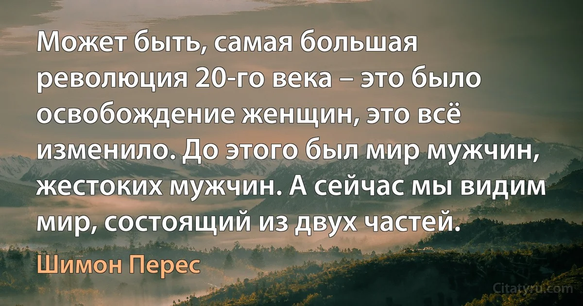 Может быть, самая большая революция 20-го века – это было освобождение женщин, это всё изменило. До этого был мир мужчин, жестоких мужчин. А сейчас мы видим мир, состоящий из двух частей. (Шимон Перес)