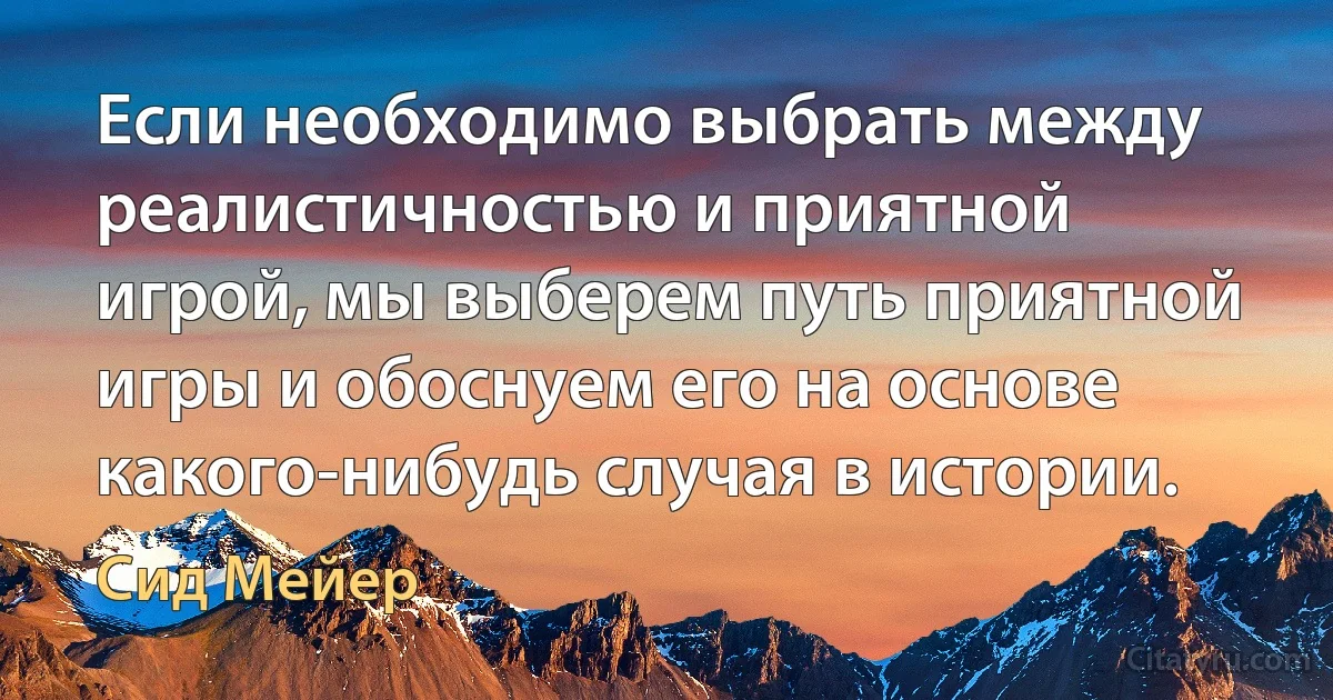 Если необходимо выбрать между реалистичностью и приятной игрой, мы выберем путь приятной игры и обоснуем его на основе какого-нибудь случая в истории. (Сид Мейер)