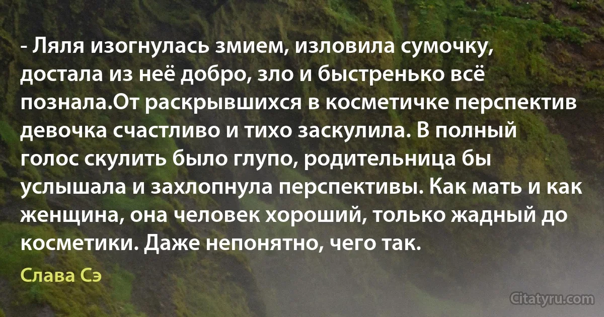 - Ляля изогнулась змием, изловила сумочку, достала из неё добро, зло и быстренько всё познала.От раскрывшихся в косметичке перспектив девочка счастливо и тихо заскулила. В полный голос скулить было глупо, родительница бы услышала и захлопнула перспективы. Как мать и как женщина, она человек хороший, только жадный до косметики. Даже непонятно, чего так. (Слава Сэ)