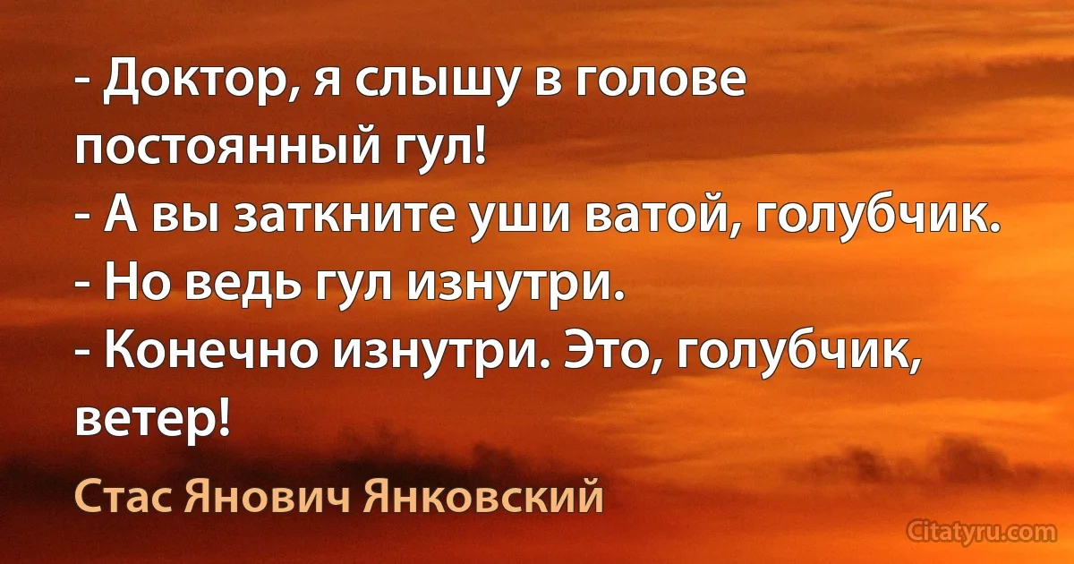 - Доктор, я слышу в голове постоянный гул!
- А вы заткните уши ватой, голубчик.
- Но ведь гул изнутри.
- Конечно изнутри. Это, голубчик, ветер! (Стас Янович Янковский)