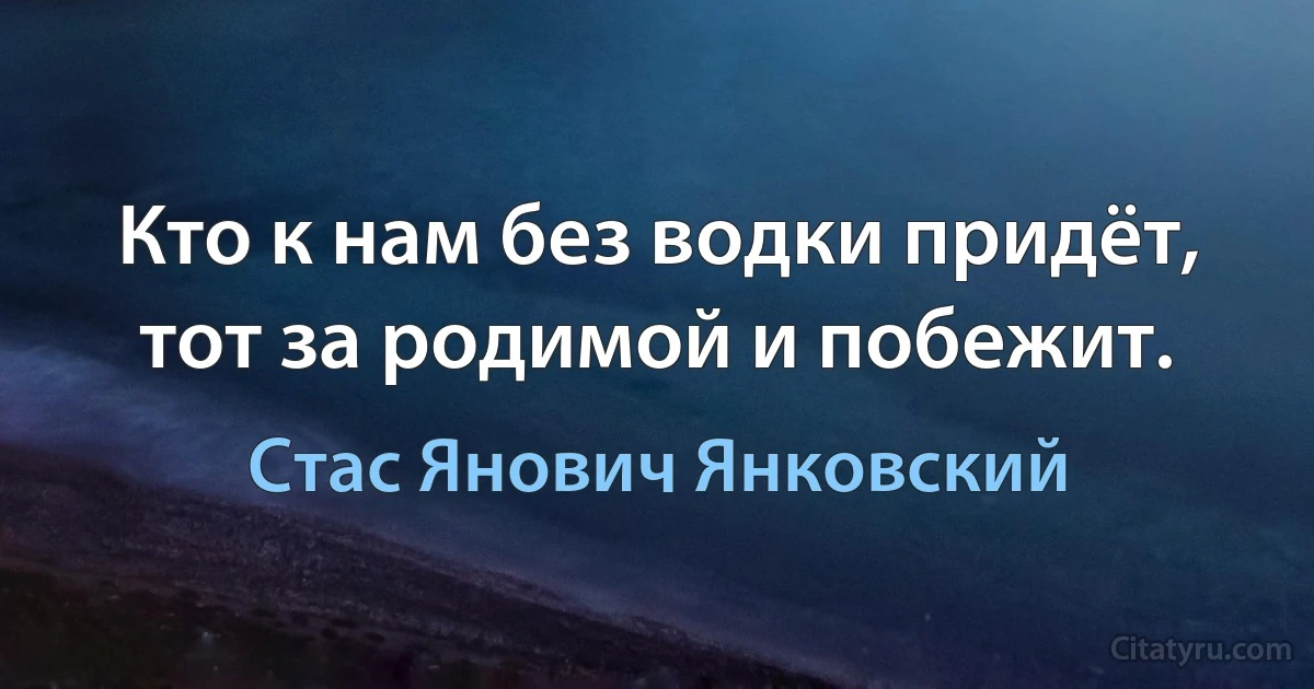 Кто к нам без водки придёт, тот за родимой и побежит. (Стас Янович Янковский)