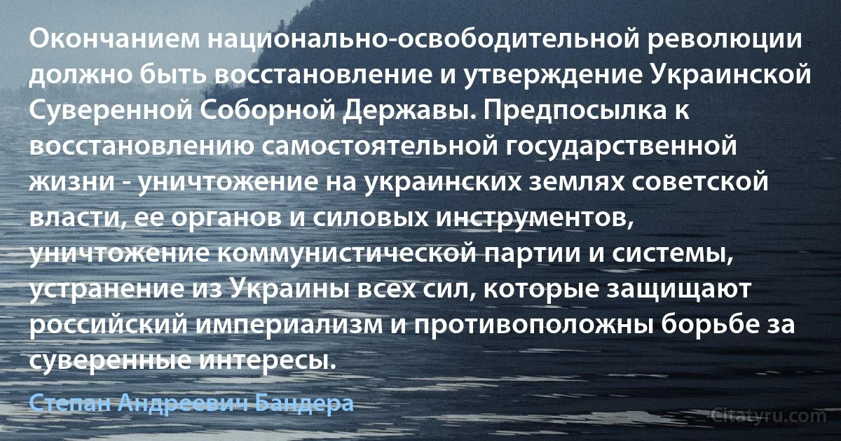 Окончанием национально-освободительной революции должно быть восстановление и утверждение Украинской Суверенной Соборной Державы. Предпосылка к восстановлению самостоятельной государственной жизни - уничтожение на украинских землях советской власти, ее органов и силовых инструментов, уничтожение коммунистической партии и системы, устранение из Украины всех сил, которые защищают российский империализм и противоположны борьбе за суверенные интересы. (Степан Андреевич Бандера)