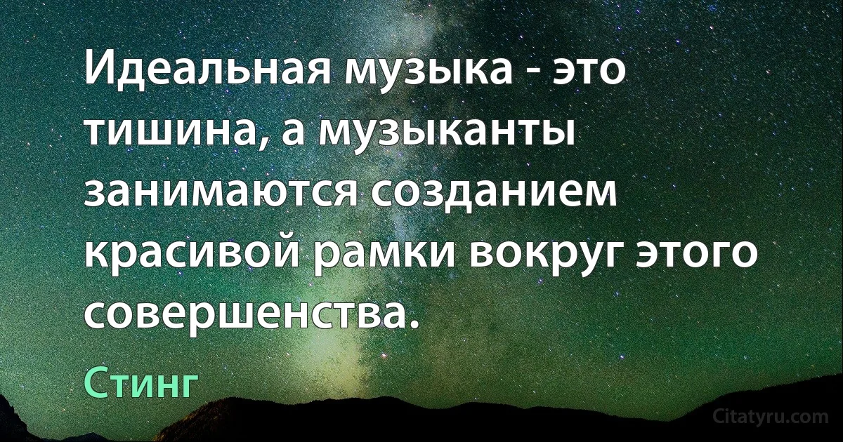 Идеальная музыка - это тишина, а музыканты занимаются созданием красивой рамки вокруг этого совершенства. (Стинг)