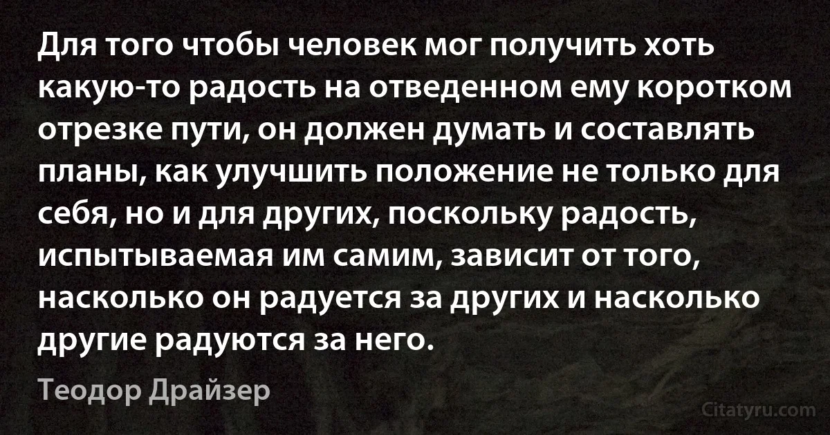 Для того чтобы человек мог получить хоть какую-то радость на отведенном ему коротком отрезке пути, он должен думать и составлять планы, как улучшить положение не только для себя, но и для других, поскольку радость, испытываемая им самим, зависит от того, насколько он радуется за других и насколько другие радуются за него. (Теодор Драйзер)