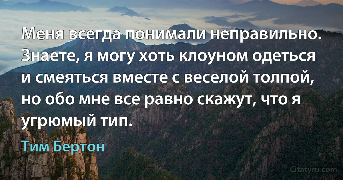 Меня всегда понимали неправильно. Знаете, я могу хоть клоуном одеться и смеяться вместе с веселой толпой, но обо мне все равно скажут, что я угрюмый тип. (Тим Бертон)