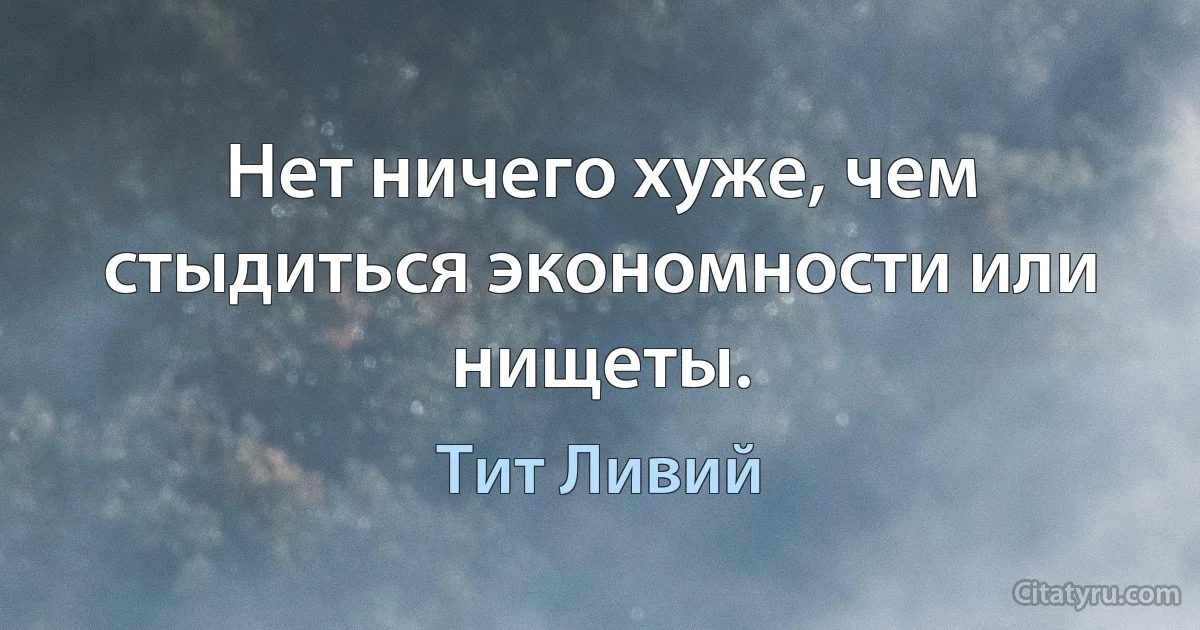 Нет ничего хуже, чем стыдиться экономности или нищеты. (Тит Ливий)