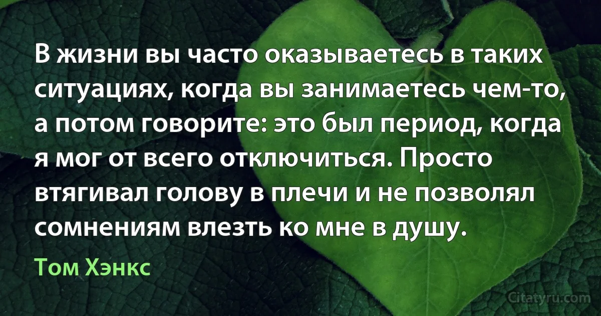 В жизни вы часто оказываетесь в таких ситуациях, когда вы занимаетесь чем-то, а потом говорите: это был период, когда я мог от всего отключиться. Просто втягивал голову в плечи и не позволял сомнениям влезть ко мне в душу. (Том Хэнкс)