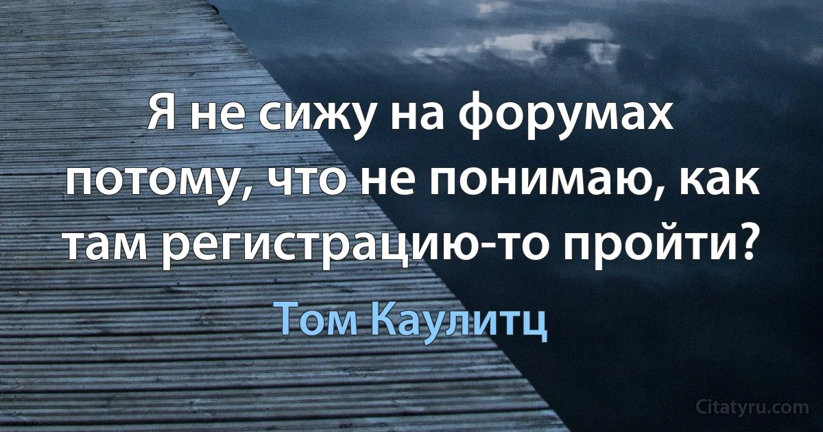 Я не сижу на форумах потому, что не понимаю, как там регистрацию-то пройти? (Том Каулитц)