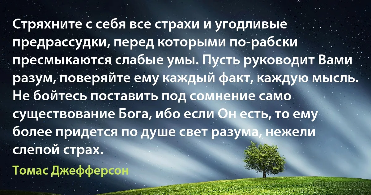 Стряхните с себя все страхи и угодливые предрассудки, перед которыми по-рабски пресмыкаются слабые умы. Пусть руководит Вами разум, поверяйте ему каждый факт, каждую мысль.
Не бойтесь поставить под сомнение само существование Бога, ибо если Он есть, то ему более придется по душе свет разума, нежели слепой страх. (Томас Джефферсон)