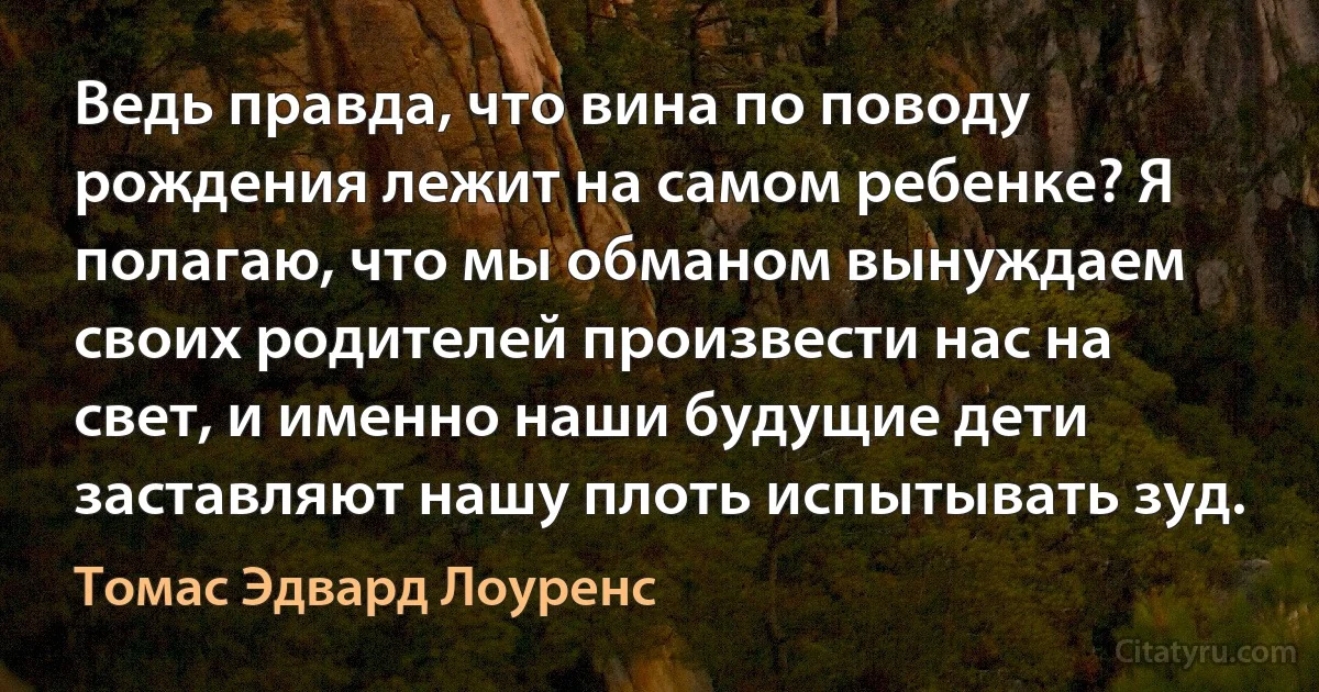 Ведь правда, что вина по поводу рождения лежит на самом ребенке? Я полагаю, что мы обманом вынуждаем своих родителей произвести нас на свет, и именно наши будущие дети заставляют нашу плоть испытывать зуд. (Томас Эдвард Лоуренс)