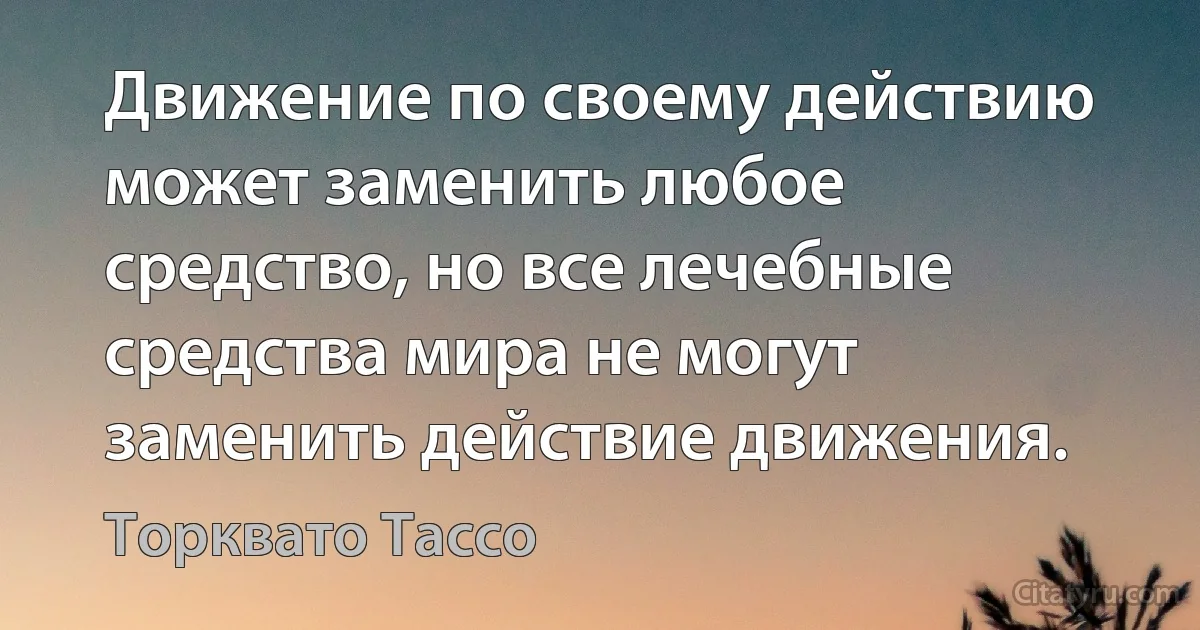 Движение по своему действию может заменить любое средство, но все лечебные средства мира не могут заменить действие движения. (Торквато Тассо)