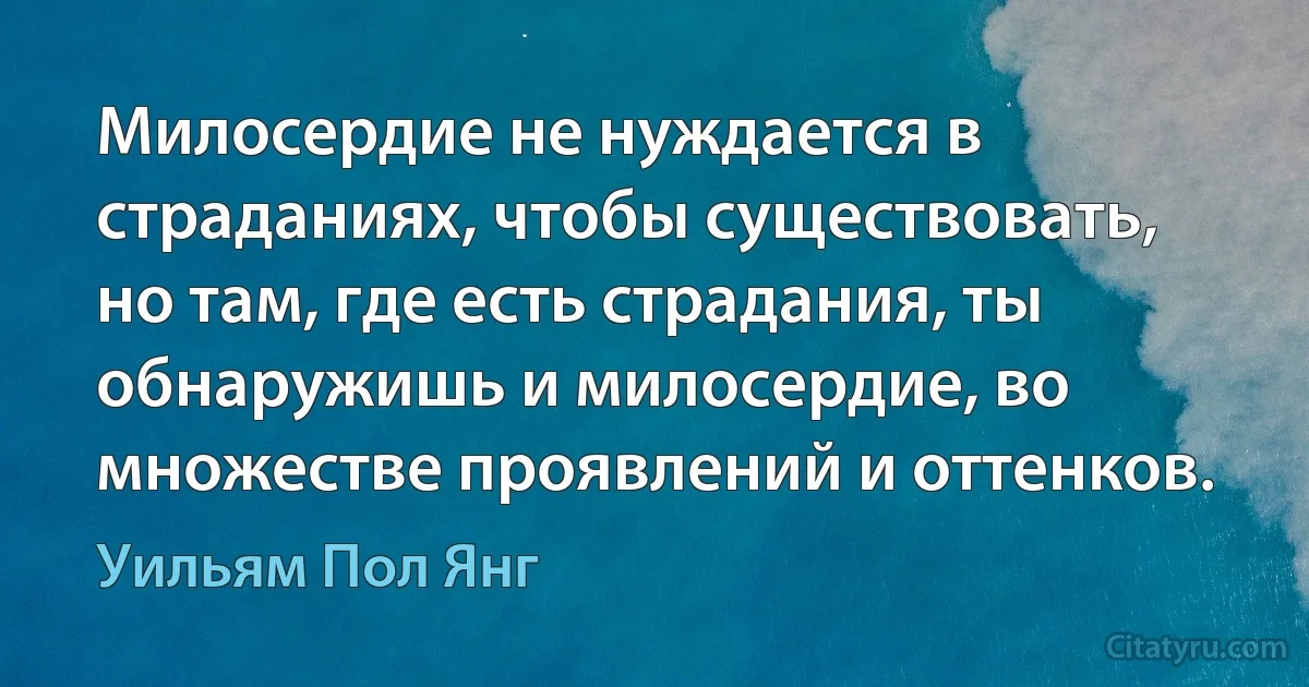 Милосердие не нуждается в страданиях, чтобы существовать, но там, где есть страдания, ты обнаружишь и милосердие, во множестве проявлений и оттенков. (Уильям Пол Янг)