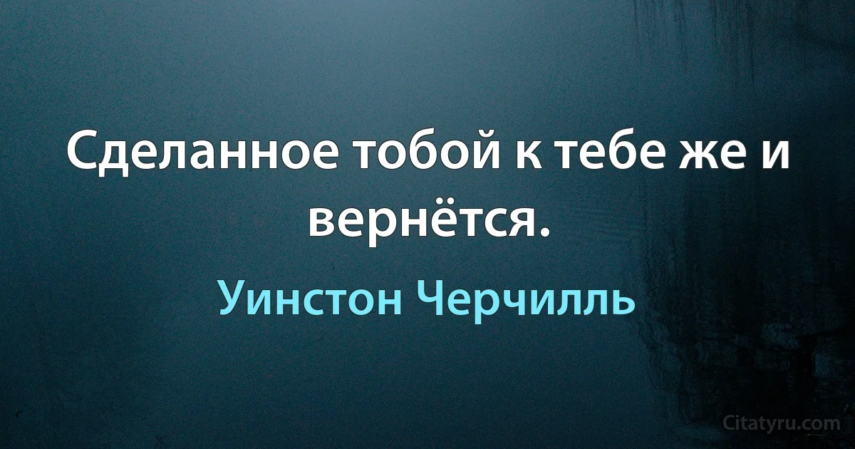 Сделанное тобой к тебе же и вернётся. (Уинстон Черчилль)