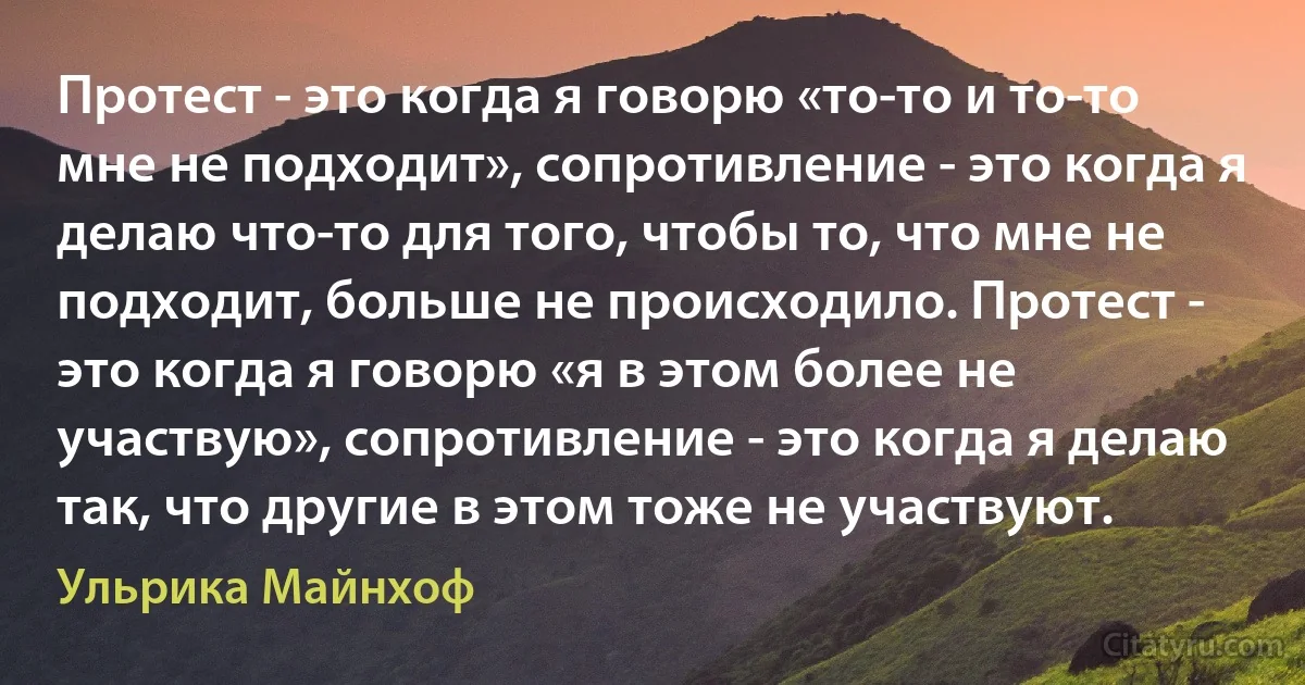 Протест - это когда я говорю «то-то и то-то мне не подходит», сопротивление - это когда я делаю что-то для того, чтобы то, что мне не подходит, больше не происходило. Протест - это когда я говорю «я в этом более не участвую», сопротивление - это когда я делаю так, что другие в этом тоже не участвуют. (Ульрика Майнхоф)