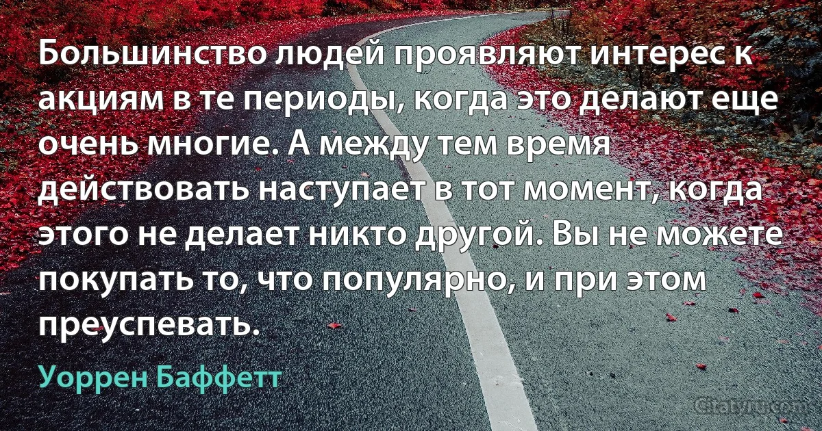 Большинство людей проявляют интерес к акциям в те периоды, когда это делают еще очень многие. А между тем время действовать наступает в тот момент, когда этого не делает никто другой. Вы не можете покупать то, что популярно, и при этом преуспевать. (Уоррен Баффетт)